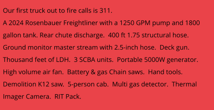 Our first truck out to fire calls is 311.   A 2024 Rosenbauer Freightliner with a 1250 GPM pump and 1800 gallon tank. Rear chute discharge.  400 ft 1.75 structural hose.  Ground monitor master stream with 2.5-inch hose.  Deck gun.  Thousand feet of LDH.  3 SCBA units.  Portable 5000W generator.  High volume air fan.  Battery & gas Chain saws.  Hand tools.  Demolition K12 saw.  5-person cab.  Multi gas detector.  Thermal Imager Camera.  RIT Pack.